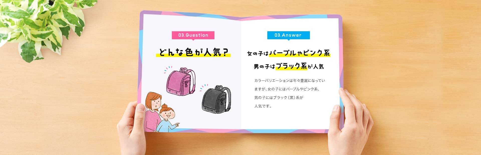 03. Question　どんな色が人気？　03. Answer　女の子はパープルやピンク系、男の子はブラック系が人気　カラーバリエーションは年々豊富になっていますが、女の子にはパープルやピンク系、男の子にはブラック（黒）系が人気です。