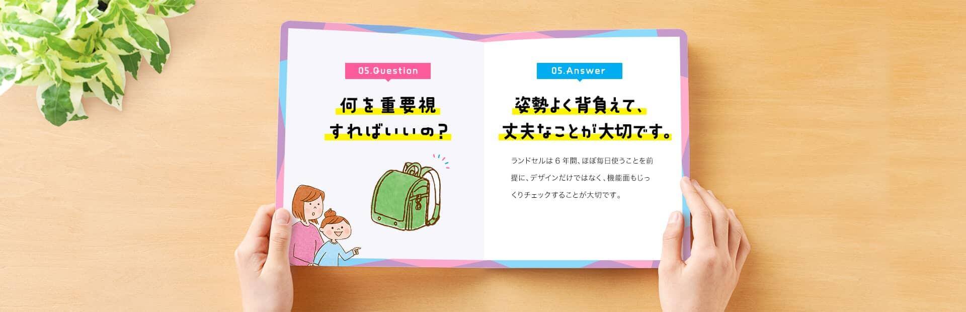 05. Question　何を重要視すればいいの？　05. Answer　姿勢よく背負えて、丈夫なことが大切です。　ランドセルは6年間、ほぼ毎日使うことを前提に、デザインだけではなく、機能面もじっくりチェックすることが大切です。