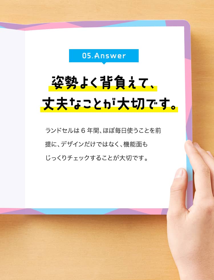 05. Answer　姿勢よく背負えて、丈夫なことが大切です。　ランドセルは6年間、ほぼ毎日使うことを前提に、デザインだけではなく、機能面もじっくりチェックすることが大切です。