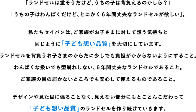 「ランドセルは重そうだけど、うちの子は背負えるのかしら？」「うちの子はわんぱくだけど、とにかく6年間丈夫なランドセルが欲しい」。私たちセイバンは、ご家族がお子さまに対して想う気持ちと同じように「子ども想い品質」を大切にしています。ランドセルを背負うお子さまのからだに少しでも負担がかからないようにすること。わんぱくな扱いでも型崩れしない、6年間丈夫なランドセルであること。ご家族の目の届かないところでも安心して使えるものであること。デザインや見た目に偏ることなく、見えない部分にもとことんこだわって「子ども想い品質」のランドセルをつくり続けていきます。